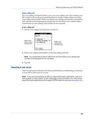 Page 165Network preferences and TCP/IP software
155
Using a calling card
The Use calling card field enables you to use your calling card when dialing your 
ISP or dial-in server. Keep in mind that there is usually a delay before you enter 
your calling card number. When you define your calling card number, you need to 
add commas at the beginning to compensate for this delay. Each comma delays 
transmission of your calling card number for two seconds.
To use a calling card:
1.Tap the Use calling card check box...