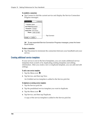 Page 166Chapter 15 Setting Preferences for Your Handheld
156
To establish a connection:
nTap Connect to dial the current service and display the Service Connection 
Progress messages.
TIPTo see expanded Service Connection Progress messages, press the lower 
Scroll button.
To close a connection:
nTap Disconnect to terminate the connection between your handheld and your 
service.
Creating additional service templates
If your service is not in the list of templates, you can create additional service 
templates from...
