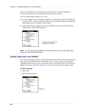 Page 170Chapter 15 Setting Preferences for Your Handheld
160
need it. It automates the events that must take place in order to establish a 
connection between your handheld and the corporate servers.
You can create login scripts in two ways:
nIn a text editor on your desktop computer, in which you create a file with the 
extension PNC, which you then install on your handheld using the Install Tool 
(this method is not available to Mac users)
nIn the Login Script dialog box on your handheld, accessed from the...