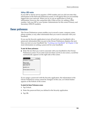 Page 173Owner preferences
163
Adding a DNS number
If your ISP or dial-in server requires a DNS number and you did not enter that 
information in the Network Preferences screen, it will appear that you successfully 
logged into your network. When you try to use an application or look up 
information, however, the connection fails. If this occurs, try adding a DNS 
number. Ask your ISP or your System Administrator for the correct Primary and 
Secondary DNS IP numbers.
Owner preferences
The Owner Preferences screen...