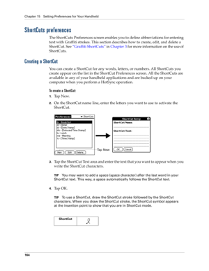 Page 174Chapter 15 Setting Preferences for Your Handheld
164
ShortCuts preferences
The ShortCuts Preferences screen enables you to define abbreviations for entering 
text with Graffiti strokes. This section describes how to create, edit, and delete a 
ShortCut. See“Graffiti ShortCuts” in Chapter 3 for more information on the use of 
ShortCuts. 
Creating a ShortCut
You can create a ShortCut for any words, letters, or numbers. All ShortCuts you 
create appear on the list in the ShortCut Preferences screen. All the...