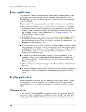 Page 178Appendix A Maintaining Your Handheld
168
Battery considerations
Your handheld comes with a Lithium-ion battery which is recharged each time 
you connect the handheld to the power adapter. On some computers, your 
handheld may recharge at a slower rate when it is connected to your computer 
with its USB cable.
Please note the following considerations about the batteries in your handheld:
nUnder normal conditions, your handheld battery should remain charged by 
connecting it to the power adapter for just a...