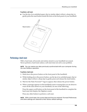 Page 179Resetting your handheld
169
To perform a soft reset:
nUse the tip of an unfolded paper clip (or similar object without a sharp tip), to 
gently press the reset button inside the hole on the back panel of your handheld.
Performing a hard reset
With a hard reset, all records and entries stored in your handheld are erased. 
Never perform a hard reset unless a soft reset does not solve your problem. 
NOTEYou can restore any data previously synchronized with your computer during 
the next HotSync operation....