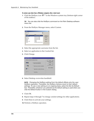 Page 180Appendix A Maintaining Your Handheld
170
To restore your data from a Windows computer after a hard reset:
1.Click the HotSync icon ™
 in the Windows system tray (bottom-right corner 
of the taskbar).
TIPYou can also click the HotSync command on the Palm Desktop software 
menu bar.
2.From the HotSync Manager menu, select Custom.
3.Select the appropriate username from the list.
4.Select an application in the Conduit list.
5.Click Change.
6.Select Desktop overwrites handheld.
NOTEChanging the HotSync...
