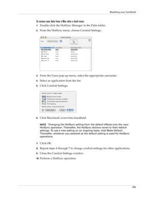 Page 181Resetting your handheld
171
To restore your data from a Mac after a hard reset:
1.Double-click the HotSync Manager in the Palm folder.
2.From the HotSync menu, choose Conduit Settings.
3.From the Users pop-up menu, select the appropriate username.
4.Select an application from the list.
5.Click Conduit Settings.
6.Click Macintosh overwrites handheld.
NOTEChanging the HotSync setting from the default affects only the 
next 
HotSync operation. Thereafter, the HotSync Actions revert to their default...