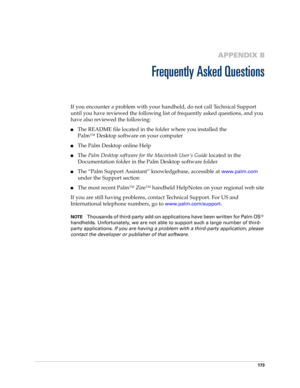 Page 183173
APPENDIX B
Frequently Asked Questions
If you encounter a problem with your handheld, do not call Technical Support 
until you have reviewed the following list of frequently asked questions, and you 
have also reviewed the following:
nThe README file located in the folder where you installed the
Palm™ Desktop software on your computer 
nThe Palm Desktop online Help
nThe Palm Desktop software for the Macintosh User’s Guide located in the 
Documentation folder in the Palm Desktop software folder
nThe...