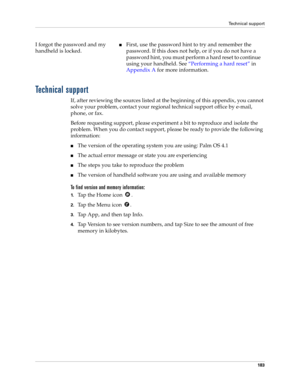 Page 193Technical support
183
Technical support
If, after reviewing the sources listed at the beginning of this appendix, you cannot 
solve your problem, contact your regional technical support office by e-mail, 
phone, or fax. 
Before requesting support, please experiment a bit to reproduce and isolate the 
problem. When you do contact support, please be ready to provide the following 
information:
nThe version of the operating system you are using: Palm OS 4.1
nThe actual error message or state you are...