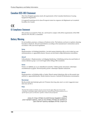 Page 198Product Regulatory and Safety Information
188
Canadian ICES-003 Statement
This Class B digital apparatus meets all requirements of the Canadian Interference-Causing 
Equipment Regulations.
Cet appareil numérique de la classe B respecte toutes les exigences du Réglement sur le matériel 
brouilleur du Canada.
CE Compliance Statement
This product was tested by Palm, Inc. and found to comply with all the requirements of the EMC 
Directive 89/336/EEC as amended.
Battery Warning
Do not mutilate, puncture, or...