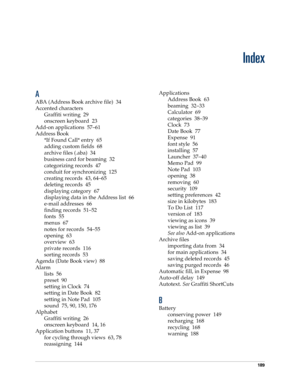 Page 199189
Index
A
ABA (Address Book archive file) 34
Accented characters
Graffiti writing 29
onscreen keyboard 23
Add-on applications 57–61
Address Book
*If Found Call* entry 65
adding custom fields 68
archive files (.aba) 34
business card for beaming 32
categorizing records 47
conduit for synchronizing 125
creating records 43, 64–65
deleting records 45
displaying category 67
displaying data in the Address list 66
e-mail addresses 66
finding records 51–52
fonts 55
menus 67
notes for records 54–55
opening 63...