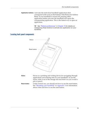 Page 21Zire handheld components
11
Locating back panel components
Application buttonsActivates the individual handheld applications that 
correspond to the icons on the buttons: Date Book and Address 
Book. If your handheld is turned off, pressing either 
application button activates the handheld and opens the 
corresponding application. This is the fastest way to open an 
application.
TIPSee“Buttons preferences” in Chapter 15 for details on 
reassigning these buttons to activate any application on your...