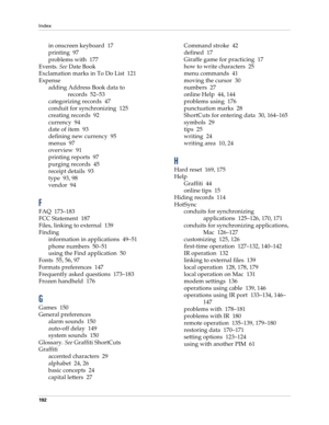 Page 202Index
192
in onscreen keyboard 17
printing 97
problems with 177
Events. See Date Book
Exclamation marks in To Do List 121
Expense
adding Address Book data to 
records 52–53
categorizing records 47
conduit for synchronizing 125
creating records 92
currency 94
date of item 93
defining new currency 95
menus 97
overview 91
printing reports 97
purging records 45
receipt details 93
type 93, 98
vendor 94
F
FAQ 173–183
FCC Statement 187
Files, linking to external 139
Finding
information in applications 49–51...