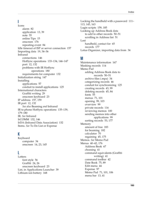 Page 203Index
193
I
Icons
alarm 82
application 13, 39
note 55
online Tips 15
onscreen 176
repeating event 84
Idle timeout of ISP or server connection 157
Importing data 19, 34–36
Infrared
connections 146
HotSync operations 133–134, 146–147
port 12, 132
problems with IR HotSync 
operations 180
requirements for computer 132
Initialization string 147
Installing
applications 57
conduit to install applications 125
International characters
Graffiti writing 29
onscreen keyboard 23
IP address 157, 159
IR port 12, 132...