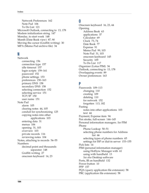Page 204Index
194
Network Preferences 162
Note Pad 106
To Do List 121
Microsoft Outlook, connecting to 13, 178
Modem initialization string 147
Monday, to start week 148
Month (Date Book view) 87, 90
Moving the cursor (Graffiti writing) 30
MPA (Memo Pad archive file) 34
N
Network
connecting 156
connection type 157
idle timeout 157
login scripts 159–161
password 152
phone settings 153
preferences 150–163
primary DNS 158
secondary DNS 158
selecting connection 152
selecting service 151
TCP/IP 150
user name 151
Note...