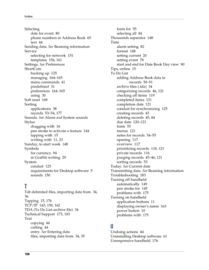 Page 206Index
196
Selecting
date for event 80
phone numbers in Address Book 65
text 44
Sending data. See Beaming information
Service
selecting for network 151
templates 156, 161
Settings. See Preferences
ShortCuts
backing up 125
managing 164–165
menu commands 41
predefined 31
preferences 164–165
using 30
Soft reset 168
Sorting
applications 38
records 53–54, 177
Sounds. See Alarm and System sounds
Stylus
dragging with 16
pen stroke to activate a feature 144
tapping with 15
writing with 11, 23
Sunday, to start...