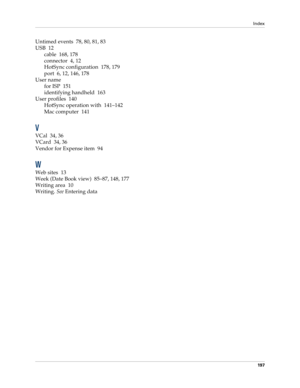 Page 207Index
197
Untimed events 78, 80, 81, 83
USB 12
cable 168, 178
connector 4, 12
HotSync configuration 178, 179
port 6, 12, 146, 178
User name
for ISP 151
identifying handheld 163
User profiles 140
HotSync operation with 141–142
Mac computer 141
V
VCal 34, 36
VCard 34, 36
Vendor for Expense item 94
W
Web sites 13
Week (Date Book view) 85–87, 148, 177
Writing area 10
Writing. See Entering data 