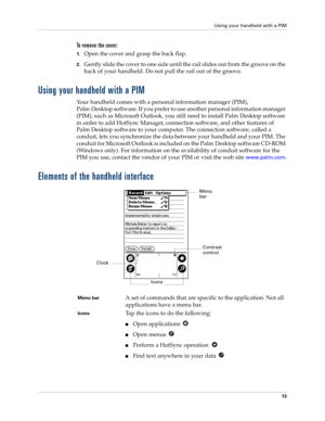 Page 23Using your handheld with a PIM
13
To remove the cover:
1.Open the cover and grasp the back flap.
2.Gently slide the cover to one side until the rail slides out from the groove on the 
back of your handheld. Do not pull the rail out of the groove.
Using your handheld with a PIM
Your handheld comes with a personal information manager (PIM),
Palm Desktop software. If you prefer to use another personal information manager 
(PIM), such as Microsoft Outlook, you still need to install Palm Desktop software 
in...