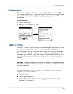 Page 25Tapping and typing
15
Displaying online tips
Many of the dialog boxes that appear on your handheld contain an online Tips icon 
 in the upper-right corner. Online tips anticipate questions you have in a dialog 
box, provide shortcuts for using the dialog box, or give you other useful 
information.
To display an online tip:
1.Tap the Tips icon  . 
2.After you review the tip, tap Done.
Tapping and typing
Like using a mouse to click elements on a computer screen, using the stylus to tap 
elements on your...