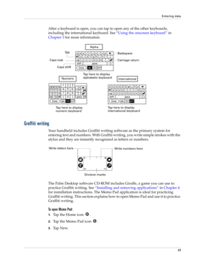 Page 27Entering data
17
After a keyboard is open, you can tap to open any of the other keyboards, 
including the international keyboard. See“Using the onscreen keyboard” in 
Chapter 3 for more information.
Graffiti writing
Your handheld includes Graffiti writing software as the primary system for 
entering text and numbers. With Graffiti writing, you write simple strokes with the 
stylus and they are instantly recognized as letters or numbers. 
The Palm Desktop software CD-ROM includes Giraffe, a game you can...