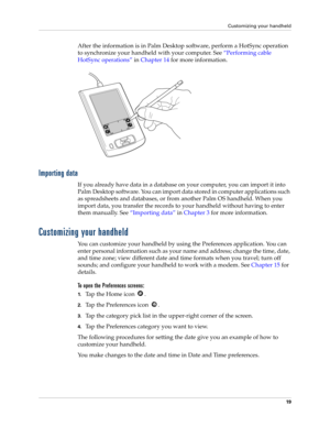 Page 29Customizing your handheld
19
After the information is in Palm Desktop software, perform a HotSync operation 
to synchronize your handheld with your computer. See“Performing cable 
HotSync operations” in Chapter 14 for more information.
Importing data
If you already have data in a database on your computer, you can import it into 
Palm Desktop software. You can import data stored in computer applications such 
as spreadsheets and databases, or from another Palm OS handheld. When you 
import data, you...