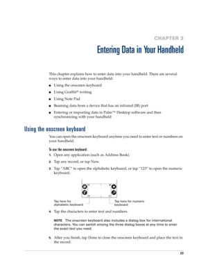 Page 3323
CHAPTER 3
Entering Data in Your Handheld
This chapter explains how to enter data into your handheld. There are several 
ways to enter data into your handheld:
nUsing the onscreen keyboard
nUsing Graffiti® writing
nUsing Note Pad
nBeaming data from a device that has an infrared (IR) port
nEntering or importing data in Palm™ Desktop software and then 
synchronizing with your handheld
Using the onscreen keyboard
You can open the onscreen keyboard anytime you need to enter text or numbers on 
your...