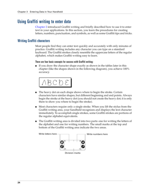 Page 34Chapter 3 Entering Data in Your Handheld
24
Using Graffiti writing to enter data
Chapter 2 introduced Graffiti writing and briefly described how to use it to enter 
text in your applications. In this section, you learn the procedures for creating 
letters, numbers, punctuation, and symbols, as well as some Graffiti tips and tricks.
Writing Graffiti characters
Most people find they can enter text quickly and accurately with only minutes of 
practice. Graffiti writing includes any character you can type on...