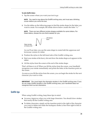 Page 35Using Graffiti writing to enter data
25
To write Graffiti letters:
1.Tap the screen where you want your text to go. 
NOTEYou need to tap above the Graffiti writing area, and must see a blinking 
cursor before you write the text.
2.Use the tables on the following pages to find the stroke shape for the letter you 
want to create. For example, the stroke shown below creates the letter “n.”
NOTEThere are two different stroke shapes available for some letters. For 
these letters, choose the one that’s easiest...