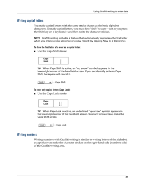 Page 37Using Graffiti writing to enter data
27
Writing capital letters
You make capital letters with the same stroke shapes as the basic alphabet 
characters. To make capital letters, you must first “shift” to caps—just as you press 
the Shift key on a keyboard—and then write the character strokes.
NOTEGraffiti writing includes a feature that automatically capitalizes the first letter 
when you create a new sentence or a new record (by tapping New or a blank line). 
To draw the first letter of a word as a...