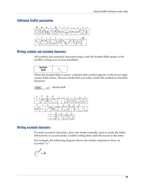 Page 39Using Graffiti writing to enter data
29
Additional Graffiti punctuation
Writing symbols and extended characters
All symbols and extended characters begin with the Symbol Shift stroke in the 
Graffiti writing area of your handheld:
When the Symbol Shift is active, a slanted shift symbol appears in the lower-right 
corner of the screen. The next stroke that you make creates the symbol or extended 
character.
Writing accented characters
To create accented characters, draw the stroke normally used to create...