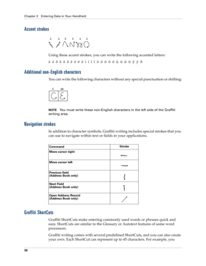 Page 40Chapter 3 Entering Data in Your Handheld
30
Accent strokes
Using these accent strokes, you can write the following accented letters:
à  á  â  ã  ä  å  è  é  ê  ë  ì  í  î  ï  ò  ó  ô  õ  ö  ù  ú  û  ü  ÿ  ý  ñ
Additional non-English characters
You can write the following characters without any special punctuation or shifting:
NOTEYou must write these non-English characters in the left side of the Graffiti 
writing area.
Navigation strokes
In addition to character symbols, Graffiti writing includes...