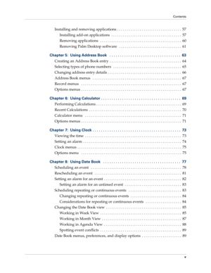 Page 5Contents
v
Installing and removing applications . . . . . . . . . . . . . . . . . . . . . . . . . . . . . . . . . .  57
Installing add-on applications  . . . . . . . . . . . . . . . . . . . . . . . . . . . . . . . . . . . . .  57
Removing applications   . . . . . . . . . . . . . . . . . . . . . . . . . . . . . . . . . . . . . . . . . . .  60
Removing Palm Desktop software   . . . . . . . . . . . . . . . . . . . . . . . . . . . . . . . . .  61
Chapter 5: Using Address Book   . . . . . . . . . . . . . . ....