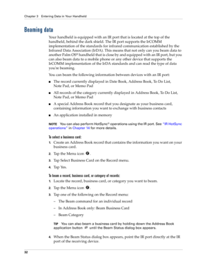 Page 42Chapter 3 Entering Data in Your Handheld
32
Beaming data
Your handheld is equipped with an IR port that is located at the top of the 
handheld, behind the dark shield. The IR port supports the IrCOMM 
implementation of the standards for infrared communication established by the 
Infrared Data Association (IrDA). This means that not only can you beam data to 
another Palm OS
® handheld that is close by and equipped with an IR port, but you 
can also beam data to a mobile phone or any other device that...