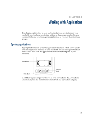 Page 4737
CHAPTER 4
Working with Applications
This chapter explains how to open and switch between applications on your 
handheld, how to change application settings so they are personalized to your 
work methods, and how to categorize applications so you view them in related 
groups.
Opening applications
Tapping the Home icon opens the Applications Launcher, which allows you to 
open any application installed on your handheld. You can also open Date Book 
and Address Book with the application buttons on the...