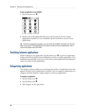 Page 48Chapter 4 Working with Applications
38
To open an application on your handheld:
1.Tap the Home icon  .
2.Tap the icon of the application that you want to open. If you have many 
applications installed on your handheld, tap the scroll bar to see all of your 
applications.
TIPTo find an application quickly, you can write the Graffiti® character for the first 
letter of its name. The Applications Launcher scrolls to the first application with a 
name that begins with that letter.
Switching between...