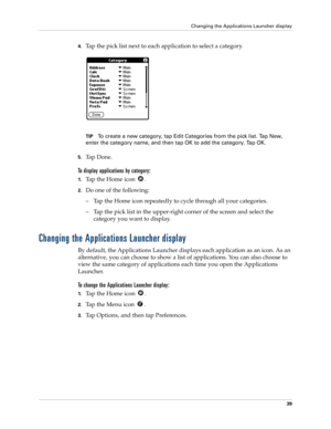 Page 49Changing the Applications Launcher display
39
4.Tap the pick list next to each application to select a category.
TIPTo create a new category, tap Edit Categories from the pick list. Tap New, 
enter the category name, and then tap OK to add the category. Tap OK.
5.Ta p  D o n e .
To display applications by category: 
1.Tap the Home icon  . 
2.Do one of the following:
– Tap the Home icon repeatedly to cycle through all your categories.
– Tap the pick list in the upper-right corner of the screen and select...