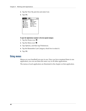 Page 50Chapter 4 Working with Applications
40
4.Tap the View By pick list and select List.
5.Ta p  O K .
To open the Applications Launcher to the last opened category:
1.Tap the Home icon  .
2.Tap the Menu icon  . 
3.Tap Options, and then tap Preferences.
4.Tap the Remember Last Category check box to select it.
5.Ta p  O K .
Using menus
Menus on your handheld are easy to use. Once you have mastered them in one 
application, you can use them the same way in all other applications.
The menus of each application...