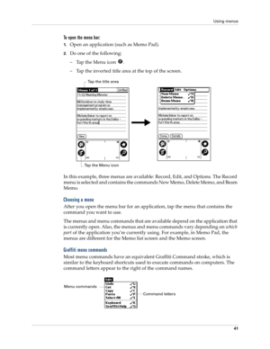 Page 51Using menus
41
To open the menu bar:
1.Open an application (such as Memo Pad).
2.Do one of the following:
– Tap the Menu icon  .
– Tap the inverted title area at the top of the screen.
In this example, three menus are available: Record, Edit, and Options. The Record 
menu is selected and contains the commands New Memo, Delete Memo, and Beam 
Memo.
Choosing a menu
After you open the menu bar for an application, tap the menu that contains the 
command you want to use.
The menus and menu commands that are...