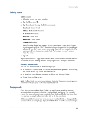 Page 55Common tasks
45
Deleting records
To delete a record:
1.Select the record you want to delete.
2.Tap the Menu icon  . 
3.Tap Record, and then tap the Delete command:
Date Book: Delete Event
Address Book: Delete Address
To Do List: Delete Item
Note Pad: Delete Note
Memo Pad: Delete Memo
Expense: Delete Item
A confirmation dialog box appears. If you want to save a copy of the deleted 
item to an archive file in Palm™ Desktop software, be sure that the check box is 
selected. If you don’t want to save a copy,...