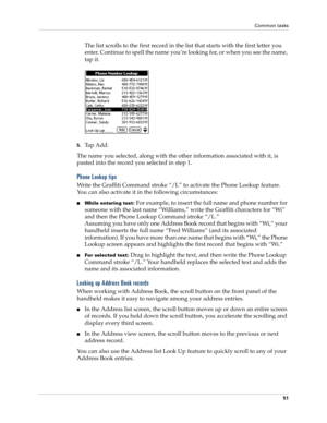 Page 61Common tasks
51
The list scrolls to the first record in the list that starts with the first letter you 
enter. Continue to spell the name you’re looking for, or when you see the name, 
tap it. 
5.Tap Add.
The name you selected, along with the other information associated with it, is 
pasted into the record you selected in step 1.
Phone Lookup tips
Write the Graffiti Command stroke “/L” to activate the Phone Lookup feature. 
You can also activate it in the following circumstances:
nWhile entering text:...