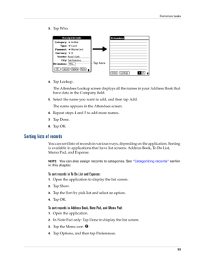 Page 63Common tasks
53
3.Tap Who.
4.Tap Lookup.
The Attendees Lookup screen displays all the names in your Address Book that 
have data in the Company field.
5.Select the name you want to add, and then tap Add.
The name appears in the Attendees screen.
6.Repeat steps 4 and 5 to add more names.
7.Ta p  D o n e .
8.Ta p  O K .
Sorting lists of records
You can sort lists of records in various ways, depending on the application. Sorting 
is available in applications that have list screens: Address Book, To Do List,...