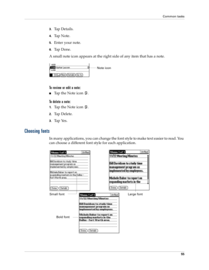 Page 65Common tasks
55
3.Ta p  D e t a i l s .  
4.Ta p  N o t e .
5.Enter your note.
6.Ta p  D o n e .
A small note icon appears at the right side of any item that has a note.
To review or edit a note:
nTap the Note icon  .
To delete a note:
1.Tap the Note icon  .
2.Tap Delete.
3.Tap Yes.
Choosing fonts
In many applications, you can change the font style to make text easier to read. You 
can choose a different font style for each application.
Note icon
Small fontLarge font
Bold font 