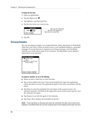 Page 66Chapter 4 Working with Applications
56
To change the font style:
1.Open an application.
2.Tap the Menu icon  . 
3.Tap Options, and then tap Font.
4.Tap the font style you want to use.
5.Ta p  O K .
Reviewing Reminders
You can set alarms to notify you of appointments, notes, and alarms in Date Book, 
Note Pad, and Clock. When an alarm occurs, your handheld displays a reminder 
message. If you tap Snooze in response to an alarm message, your handheld 
reminds you of the alarm again in five minutes. The...