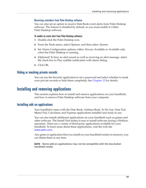 Page 67Installing and removing applications
57
Receiving reminders from Palm Desktop software
You can also set an option to receive Date Book event alerts from Palm Desktop 
software. The feature is disabled by default, so you must enable it within 
Palm Desktop software.
To enable an event alert from Palm Desktop software:
1.Double-click the Palm Desktop icon.
2.From the Tools menu, select Options, and then select Alarms.
3.Set Alarm Configuration options, either Always Available or Available only 
when the...