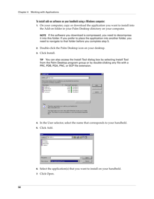 Page 68Chapter 4 Working with Applications
58
To install add-on software on your handheld using a Windows computer:
1.On your computer, copy or download the application you want to install into 
the Add-on folder in your Palm Desktop directory on your computer.
NOTEIf the software you download is compressed, you need to decompress 
it into this folder. If you prefer to place the application into another folder, you 
need to navigate to that folder before you complete step 5.
2.Double-click the Palm Desktop icon...