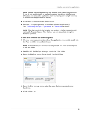 Page 69Installing and removing applications
59
NOTEReview the list of applications you selected in the Install Tool dialog box. 
If you do not want to install an application, select it, and then click Remove. 
(This does not remove the application from your computer; it simply removes 
it from the list of applications to install.)
8.Click Done to close the Install Tool window.
9.Perform a HotSync operation to install the selected application(s). 
See“Performing HotSync
® Operations” in Chapter 14 for details....