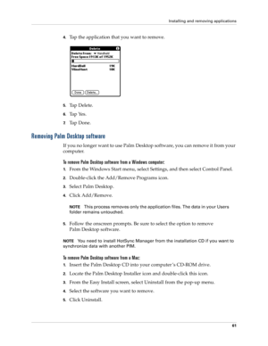 Page 71Installing and removing applications
61
4.Tap the application that you want to remove.
5.Tap Delete.
6.Tap Yes.
7.Ta p  D o n e .
Removing Palm Desktop software
If you no longer want to use Palm Desktop software, you can remove it from your 
computer. 
To remove Palm Desktop software from a Windows computer: 
1.From the Windows Start menu, select Settings, and then select Control Panel.
2.Double-click the Add/Remove Programs icon. 
3.Select Palm Desktop.
4.Click Add/Remove.
NOTEThis process removes only...