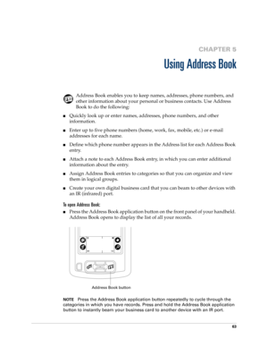 Page 7363
CHAPTER 5
Using Address Book
Address Book enables you to keep names, addresses, phone numbers, and 
other information about your personal or business contacts. Use Address 
Book to do the following:
nQuickly look up or enter names, addresses, phone numbers, and other 
information.
nEnter up to five phone numbers (home, work, fax, mobile, etc.) or e-mail 
addresses for each name.
nDefine which phone number appears in the Address list for each Address Book 
entry. 
nAttach a note to each Address Book...