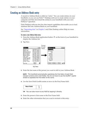 Page 74Chapter 5 Using Address Book
64
Creating an Address Book entry
A record in Address Book is called an “entry.” You can create entries on your 
handheld, or you can use Palm™ Desktop software to create entries on your 
computer and then download the entries to your handheld with your next 
HotSync
® operation.
Palm Desktop software also has data import capabilities that enable you to load 
database files into Address Book on your handheld. 
See“Importing data” in Chapter 3 and Palm Desktop online Help for...