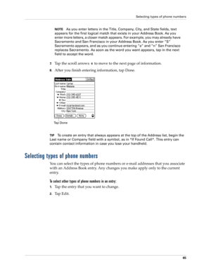 Page 75Selecting types of phone numbers
65
NOTEAs you enter letters in the Title, Company, City, and State fields, text 
appears for the first logical match that exists in your Address Book. As you 
enter more letters, a closer match appears. For example, you may already have 
Sacramento and San Francisco in your Address Book. As you enter “S” 
Sacramento appears, and as you continue entering “a” and “n” San Francisco 
replaces Sacramento. As soon as the word you want appears, tap in the next 
field to accept...