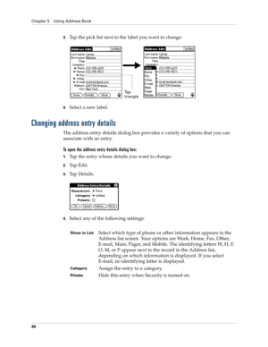 Page 76Chapter 5 Using Address Book
66
3.Tap the pick list next to the label you want to change. 
4.Select a new label.
Changing address entry details
The address entry details dialog box provides a variety of options that you can 
associate with an entry. 
To open the address entry details dialog box:
1.Tap the entry whose details you want to change.
2.Tap Edit.
3.Ta p  D e t a i l s .
4.Select any of the following settings:
Ta p  
triangle
Show in ListSelect which type of phone or other information appears in...