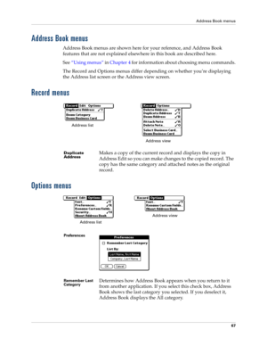 Page 77Address Book menus
67
Address Book menus
Address Book menus are shown here for your reference, and Address Book 
features that are not explained elsewhere in this book are described here.
See“Using menus” in Chapter 4 for information about choosing menu commands.
The Record and Options menus differ depending on whether you’re displaying 
the Address list screen or the Address view screen.
Record menus
Options menus
Duplicate 
AddressMakes a copy of the current record and displays the copy in 
Address...